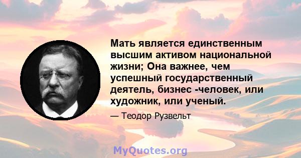 Мать является единственным высшим активом национальной жизни; Она важнее, чем успешный государственный деятель, бизнес -человек, или художник, или ученый.