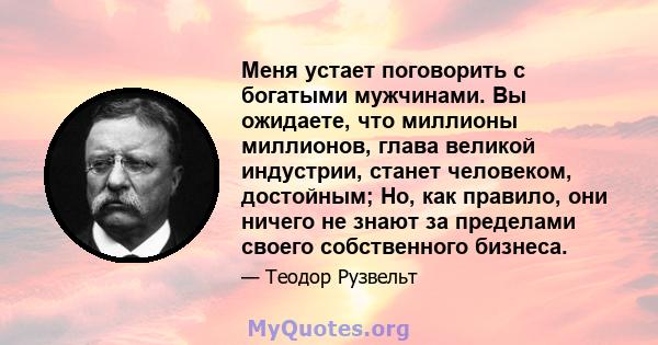 Меня устает поговорить с богатыми мужчинами. Вы ожидаете, что миллионы миллионов, глава великой индустрии, станет человеком, достойным; Но, как правило, они ничего не знают за пределами своего собственного бизнеса.