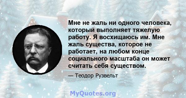 Мне не жаль ни одного человека, который выполняет тяжелую работу. Я восхищаюсь им. Мне жаль существа, которое не работает, на любом конце социального масштаба он может считать себя существом.