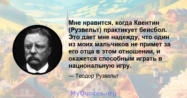 Мне нравится, когда Квентин (Рузвельт) практикует бейсбол. Это дает мне надежду, что один из моих мальчиков не примет за его отца в этом отношении, и окажется способным играть в национальную игру.