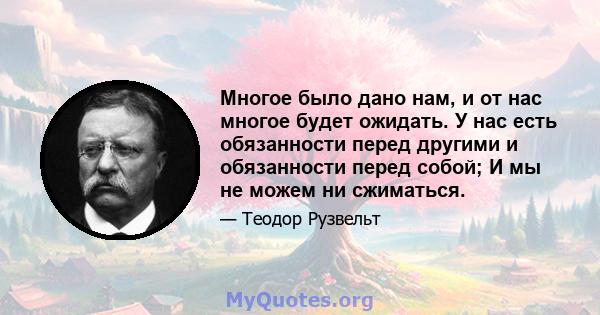 Многое было дано нам, и от нас многое будет ожидать. У нас есть обязанности перед другими и обязанности перед собой; И мы не можем ни сжиматься.