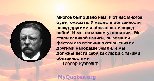 Многое было дано нам, и от нас многое будет ожидать. У нас есть обязанности перед другими и обязанности перед собой; И мы не можем уклониться. Мы стали великой нацией, вызванной фактом его величия в отношениях с другими 