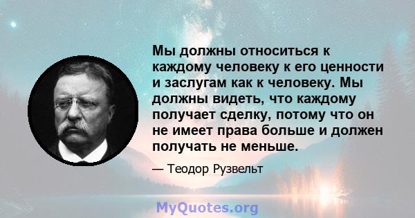 Мы должны относиться к каждому человеку к его ценности и заслугам как к человеку. Мы должны видеть, что каждому получает сделку, потому что он не имеет права больше и должен получать не меньше.