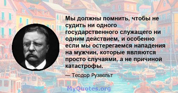 Мы должны помнить, чтобы не судить ни одного государственного служащего ни одним действием, и особенно если мы остерегаемся нападения на мужчин, которые являются просто случаями, а не причиной катастрофы.