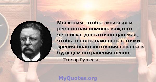 Мы хотим, чтобы активная и ревностная помощь каждого человека, достаточно далекая, чтобы понять важность с точки зрения благосостояния страны в будущем сохранения лесов.