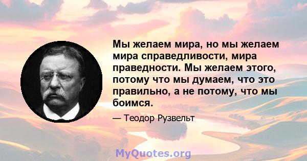 Мы желаем мира, но мы желаем мира справедливости, мира праведности. Мы желаем этого, потому что мы думаем, что это правильно, а не потому, что мы боимся.