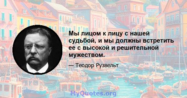 Мы лицом к лицу с нашей судьбой, и мы должны встретить ее с высокой и решительной мужеством.