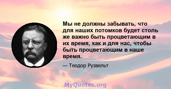 Мы не должны забывать, что для наших потомков будет столь же важно быть процветающим в их время, как и для нас, чтобы быть процветающим в наше время.