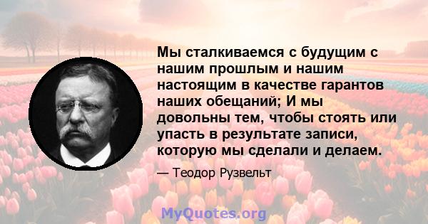 Мы сталкиваемся с будущим с нашим прошлым и нашим настоящим в качестве гарантов наших обещаний; И мы довольны тем, чтобы стоять или упасть в результате записи, которую мы сделали и делаем.