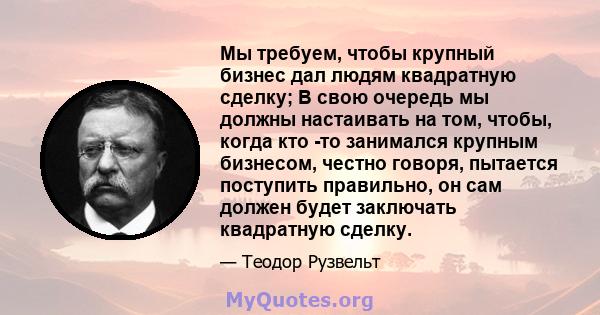 Мы требуем, чтобы крупный бизнес дал людям квадратную сделку; В свою очередь мы должны настаивать на том, чтобы, когда кто -то занимался крупным бизнесом, честно говоря, пытается поступить правильно, он сам должен будет 