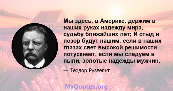 Мы здесь, в Америке, держим в наших руках надежду мира, судьбу ближайших лет; И стыд и позор будут нашим, если в наших глазах свет высокой решимости потускнеет, если мы следуем в пыли, золотые надежды мужчин.