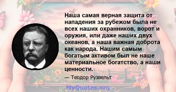 Наша самая верная защита от нападения за рубежом была не всех наших охранников, ворот и оружия, или даже наших двух океанов, а наша важная доброта как народа. Нашим самым богатым активом был не наше материальное