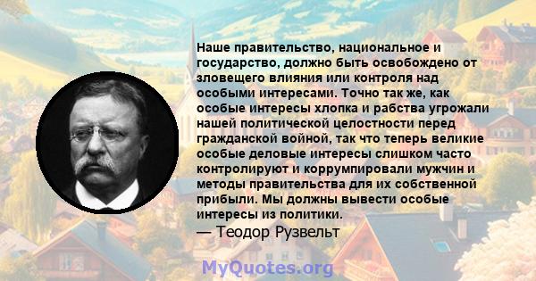 Наше правительство, национальное и государство, должно быть освобождено от зловещего влияния или контроля над особыми интересами. Точно так же, как особые интересы хлопка и рабства угрожали нашей политической