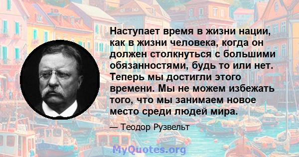 Наступает время в жизни нации, как в жизни человека, когда он должен столкнуться с большими обязанностями, будь то или нет. Теперь мы достигли этого времени. Мы не можем избежать того, что мы занимаем новое место среди