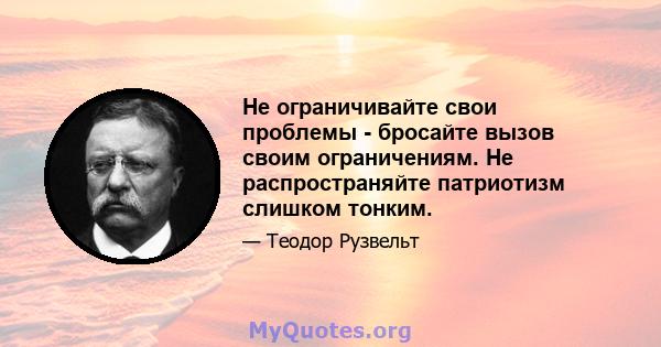 Не ограничивайте свои проблемы - бросайте вызов своим ограничениям. Не распространяйте патриотизм слишком тонким.