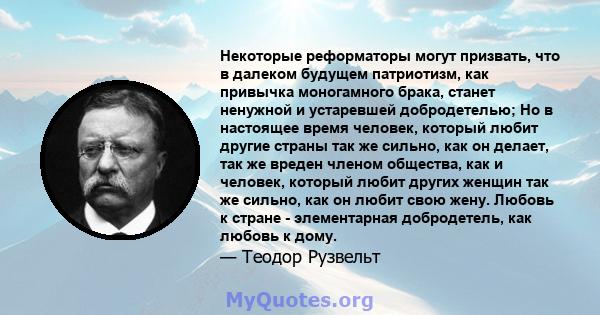 Некоторые реформаторы могут призвать, что в далеком будущем патриотизм, как привычка моногамного брака, станет ненужной и устаревшей добродетелью; Но в настоящее время человек, который любит другие страны так же сильно, 