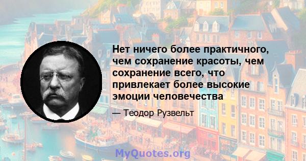 Нет ничего более практичного, чем сохранение красоты, чем сохранение всего, что привлекает более высокие эмоции человечества