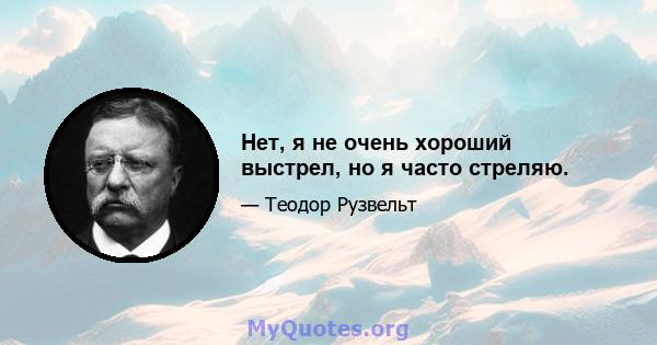 Нет, я не очень хороший выстрел, но я часто стреляю.