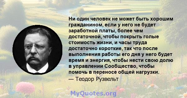 Ни один человек не может быть хорошим гражданином, если у него не будет заработной платы, более чем достаточной, чтобы покрыть голые стоимость жизни, и часы труда достаточно короткие, так что после выполнения работы его 