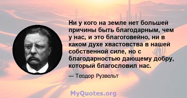 Ни у кого на земле нет большей причины быть благодарным, чем у нас, и это благоговейно, ни в каком духе хвастовства в нашей собственной силе, но с благодарностью дающему добру, который благословил нас.