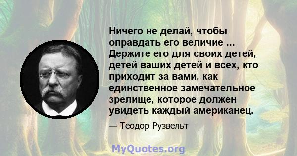 Ничего не делай, чтобы оправдать его величие ... Держите его для своих детей, детей ваших детей и всех, кто приходит за вами, как единственное замечательное зрелище, которое должен увидеть каждый американец.