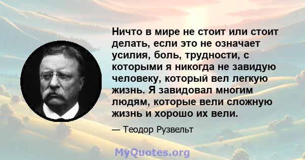 Ничто в мире не стоит или стоит делать, если это не означает усилия, боль, трудности, с которыми я никогда не завидую человеку, который вел легкую жизнь. Я завидовал многим людям, которые вели сложную жизнь и хорошо их