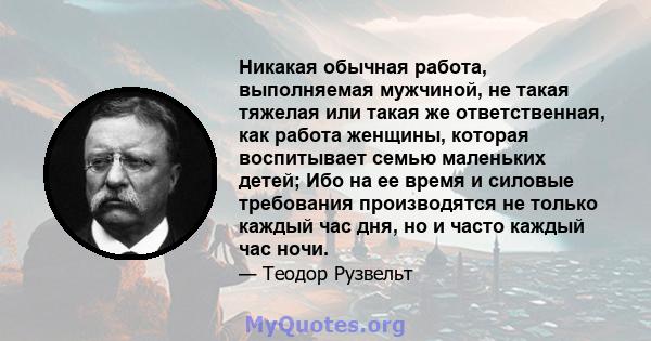 Никакая обычная работа, выполняемая мужчиной, не такая тяжелая или такая же ответственная, как работа женщины, которая воспитывает семью маленьких детей; Ибо на ее время и силовые требования производятся не только