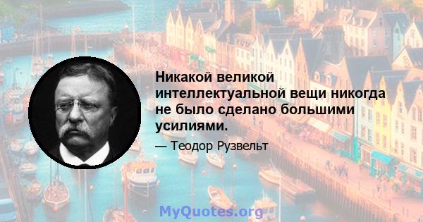 Никакой великой интеллектуальной вещи никогда не было сделано большими усилиями.