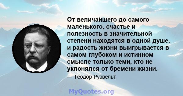 От величайшего до самого маленького, счастье и полезность в значительной степени находятся в одной душе, и радость жизни выигрывается в самом глубоком и истинном смысле только теми, кто не уклонялся от бремени жизни.