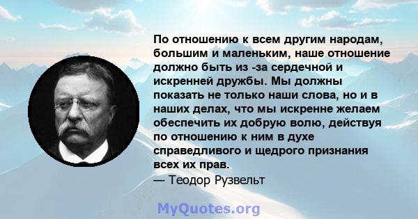 По отношению к всем другим народам, большим и маленьким, наше отношение должно быть из -за сердечной и искренней дружбы. Мы должны показать не только наши слова, но и в наших делах, что мы искренне желаем обеспечить их