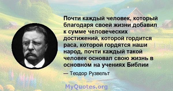 Почти каждый человек, который благодаря своей жизни добавил к сумме человеческих достижений, которой гордится раса, которой гордятся наши народ, почти каждый такой человек основал свою жизнь в основном на учениях Библии