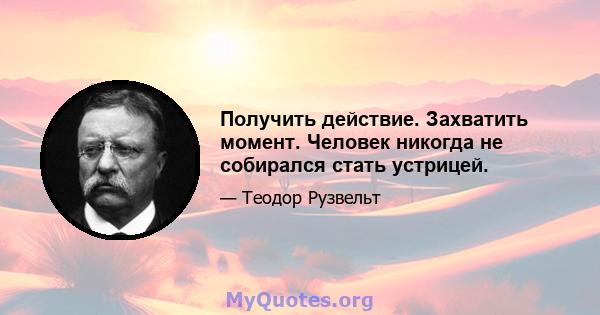 Получить действие. Захватить момент. Человек никогда не собирался стать устрицей.