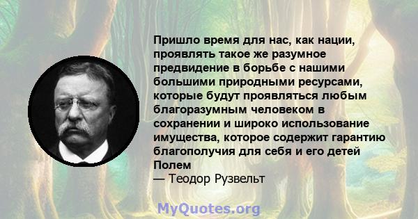 Пришло время для нас, как нации, проявлять такое же разумное предвидение в борьбе с нашими большими природными ресурсами, которые будут проявляться любым благоразумным человеком в сохранении и широко использование