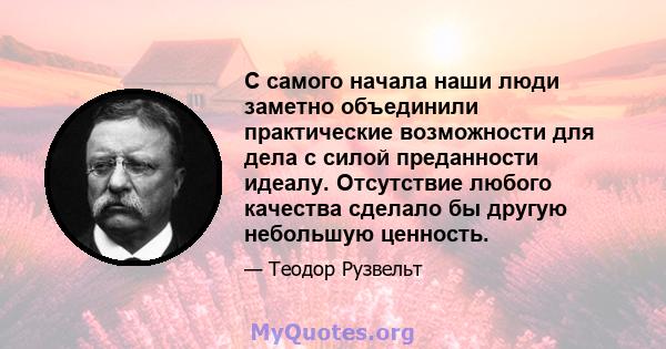 С самого начала наши люди заметно объединили практические возможности для дела с силой преданности идеалу. Отсутствие любого качества сделало бы другую небольшую ценность.