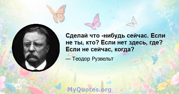 Сделай что -нибудь сейчас. Если не ты, кто? Если нет здесь, где? Если не сейчас, когда?