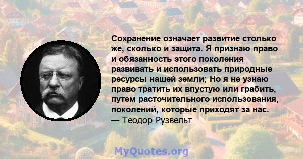 Сохранение означает развитие столько же, сколько и защита. Я признаю право и обязанность этого поколения развивать и использовать природные ресурсы нашей земли; Но я не узнаю право тратить их впустую или грабить, путем