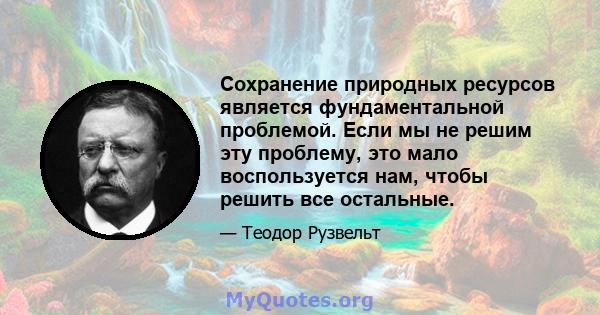 Сохранение природных ресурсов является фундаментальной проблемой. Если мы не решим эту проблему, это мало воспользуется нам, чтобы решить все остальные.