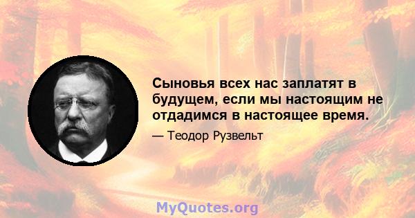 Сыновья всех нас заплатят в будущем, если мы настоящим не отдадимся в настоящее время.