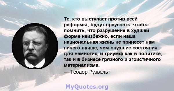 Те, кто выступает против всей реформы, будут преуспеть, чтобы помнить, что разрушение в худшей форме неизбежно, если наша национальная жизнь не принесет нам ничего лучше, чем опухшие состояния для немногих, и триумф как 