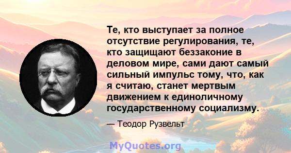 Те, кто выступает за полное отсутствие регулирования, те, кто защищают беззаконие в деловом мире, сами дают самый сильный импульс тому, что, как я считаю, станет мертвым движением к единоличному государственному