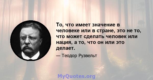 То, что имеет значение в человеке или в стране, это не то, что может сделать человек или нация, а то, что он или это делает.