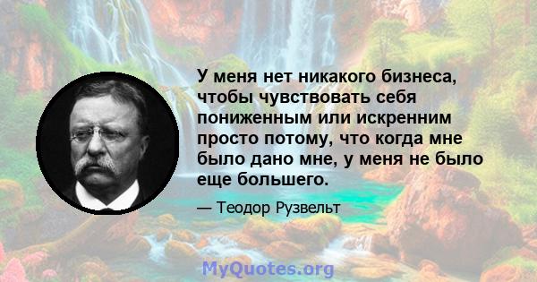 У меня нет никакого бизнеса, чтобы чувствовать себя пониженным или искренним просто потому, что когда мне было дано мне, у меня не было еще большего.