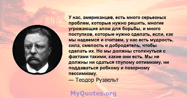 У нас, американцев, есть много серьезных проблем, которые нужно решить, многие угрожающие злом для борьбы, и много поступков, которые нужно сделать, если, как мы надеемся и считаем, у нас есть мудрость, сила, смелость и 