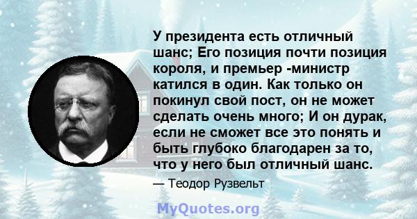 У президента есть отличный шанс; Его позиция почти позиция короля, и премьер -министр катился в один. Как только он покинул свой пост, он не может сделать очень много; И он дурак, если не сможет все это понять и быть