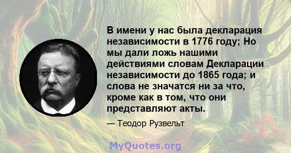 В имени у нас была декларация независимости в 1776 году; Но мы дали ложь нашими действиями словам Декларации независимости до 1865 года; и слова не значатся ни за что, кроме как в том, что они представляют акты.