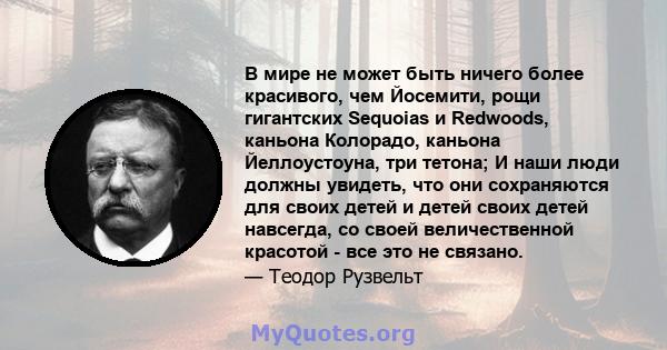 В мире не может быть ничего более красивого, чем Йосемити, рощи гигантских Sequoias и Redwoods, каньона Колорадо, каньона Йеллоустоуна, три тетона; И наши люди должны увидеть, что они сохраняются для своих детей и детей 