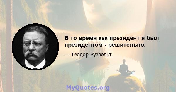 В то время как президент я был президентом - решительно.