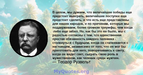 В целом, мы думаем, что величайшие победы еще предстоит выиграть, величайшие поступки еще предстоит сделать, и что есть еще представлены для наших народов, и по причинам, которые мы поддерживаем, более громкие триумфы,