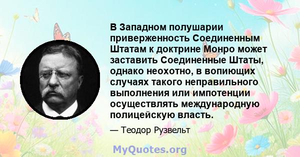 В Западном полушарии приверженность Соединенным Штатам к доктрине Монро может заставить Соединенные Штаты, однако неохотно, в вопиющих случаях такого неправильного выполнения или импотенции осуществлять международную