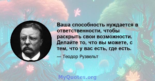 Ваша способность нуждается в ответственности, чтобы раскрыть свои возможности. Делайте то, что вы можете, с тем, что у вас есть, где есть.